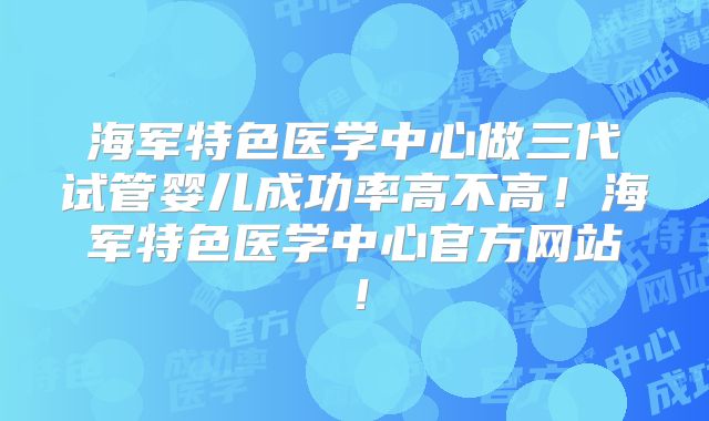 海军特色医学中心做三代试管婴儿成功率高不高！海军特色医学中心官方网站！