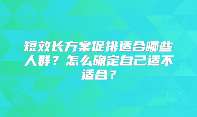 短效长方案促排适合哪些人群?怎么确定自己适不适合?