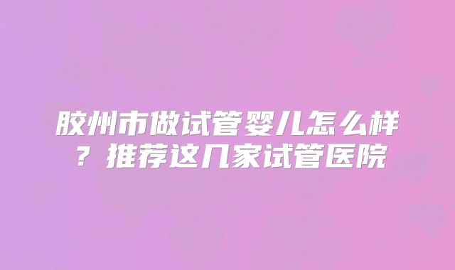 胶州市做试管婴儿怎么样?推荐这几家试管医院