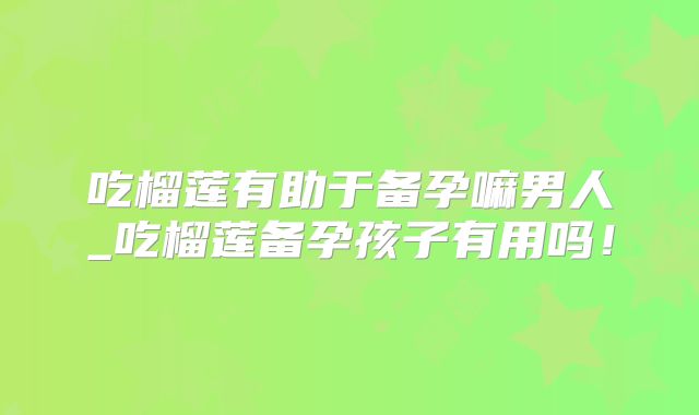 吃榴莲有助于备孕嘛男人_吃榴莲备孕孩子有用吗！