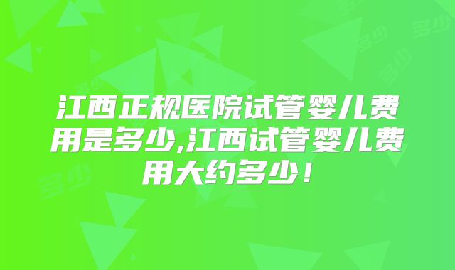 江西正规医院试管婴儿费用是多少,江西试管婴儿费用大约多少！