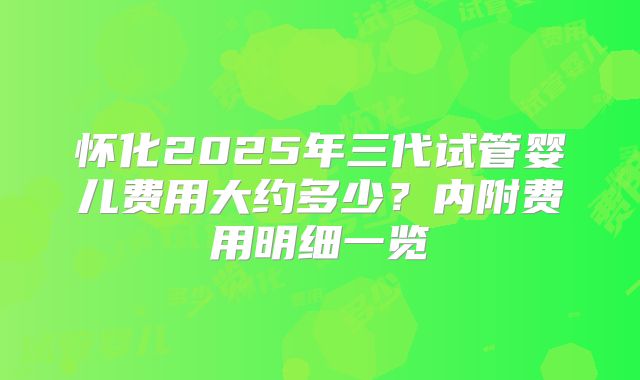 怀化2025年三代试管婴儿费用大约多少？内附费用明细一览