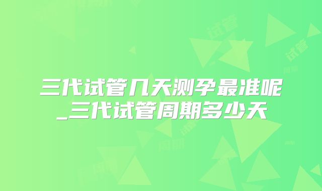 三代试管几天测孕最准呢_三代试管周期多少天