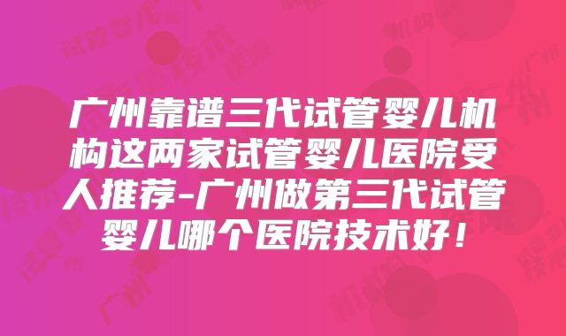 广州靠谱三代试管婴儿机构这两家试管婴儿医院受人推荐-广州做第三代试管婴儿哪个医院技术好！