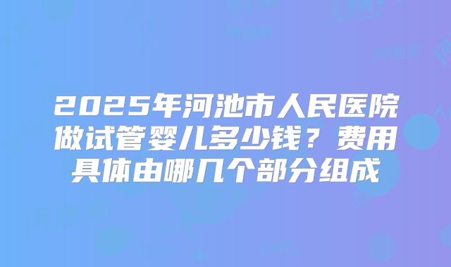 2025年河池市人民医院做试管婴儿多少钱？费用具体由哪几个部分组成