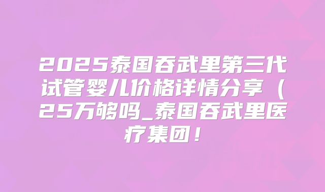 2025泰国吞武里第三代试管婴儿价格详情分享(25万够吗_泰国吞武里医疗集团!