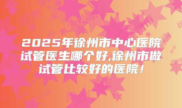 2025年徐州市中心医院试管医生哪个好,徐州市做试管比较好的医院！