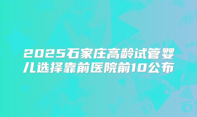 2025石家庄高龄试管婴儿选择靠前医院前10公布