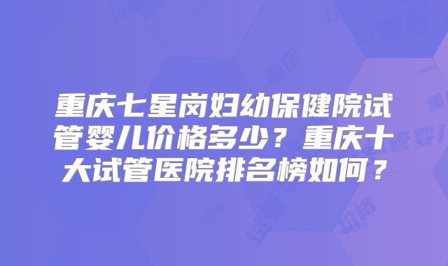 重庆七星岗妇幼保健院试管婴儿价格多少？重庆十大试管医院排名榜如何？