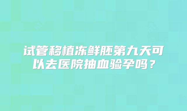 试管移植冻鲜胚第九天可以去医院抽血验孕吗？