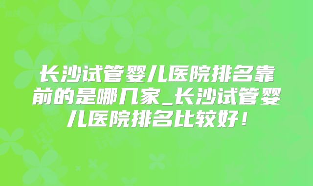 长沙试管婴儿医院排名靠前的是哪几家_长沙试管婴儿医院排名比较好！
