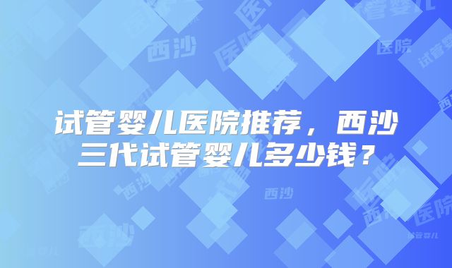 试管婴儿医院推荐,西沙三代试管婴儿多少钱?