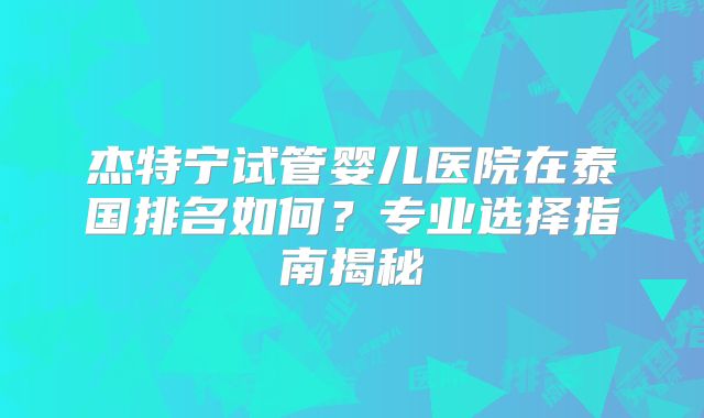 杰特宁试管婴儿医院在泰国排名如何？专业选择指南揭秘