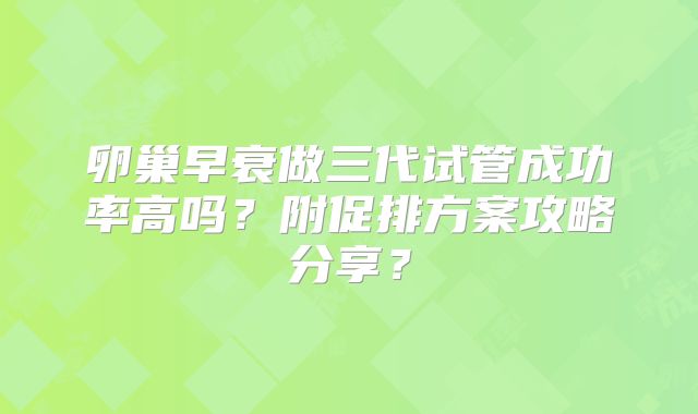 卵巢早衰做三代试管成功率高吗？附促排方案攻略分享？
