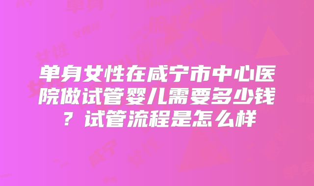 单身女性在咸宁市中心医院做试管婴儿需要多少钱？试管流程是怎么样