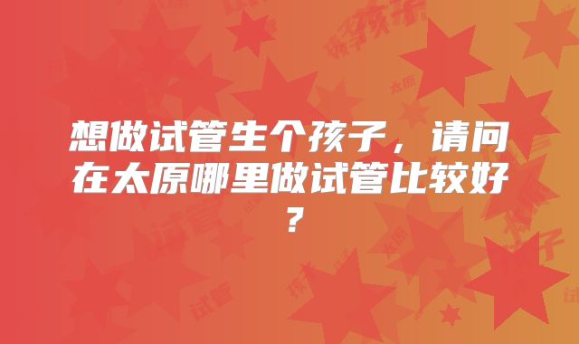 想做试管生个孩子,请问在太原哪里做试管比较好?