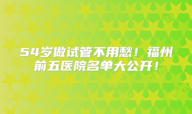 54岁做试管不用愁！福州前五医院名单大公开！