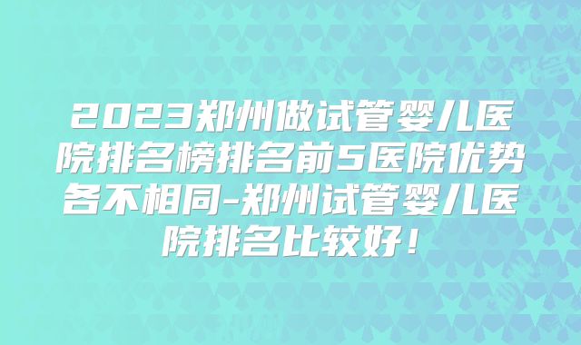 2023郑州做试管婴儿医院排名榜排名前5医院优势各不相同-郑州试管婴儿医院排名比较好！
