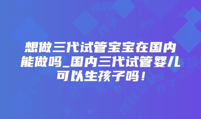 想做三代试管宝宝在国内能做吗_国内三代试管婴儿可以生孩子吗！