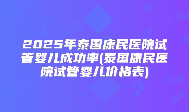 2025年泰国康民医院试管婴儿成功率(泰国康民医院试管婴儿价格表)