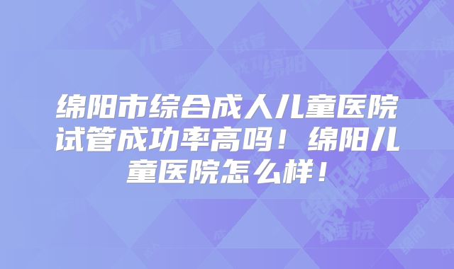绵阳市综合成人儿童医院试管成功率高吗！绵阳儿童医院怎么样！