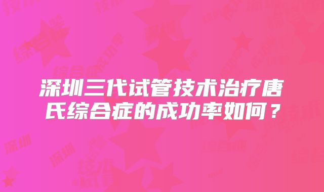 深圳三代试管技术治疗唐氏综合症的成功率如何?