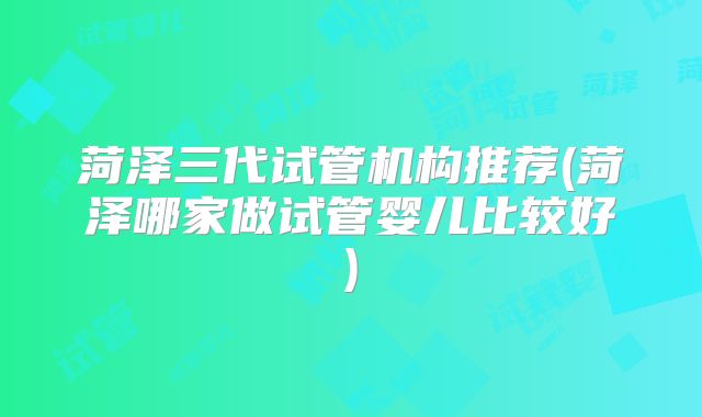 菏泽三代试管机构推荐(菏泽哪家做试管婴儿比较好)