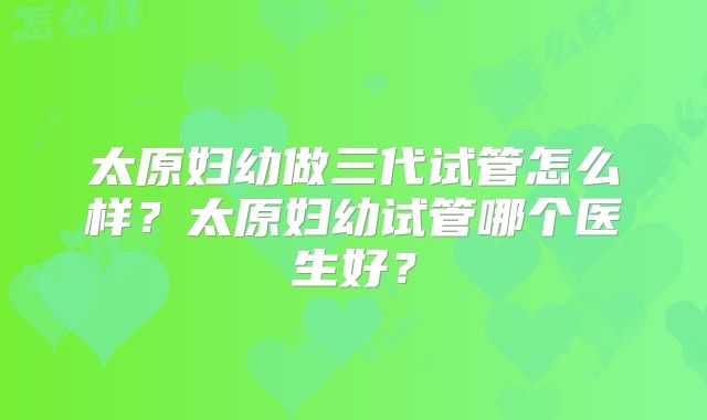 太原妇幼做三代试管怎么样？太原妇幼试管哪个医生好？