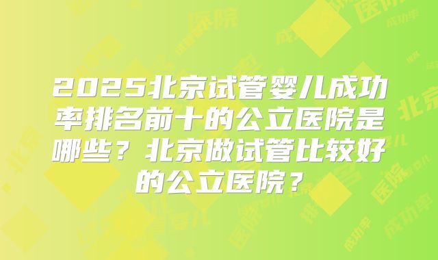 2025北京试管婴儿成功率排名前十的公立医院是哪些？北京做试管比较好的公立医院？