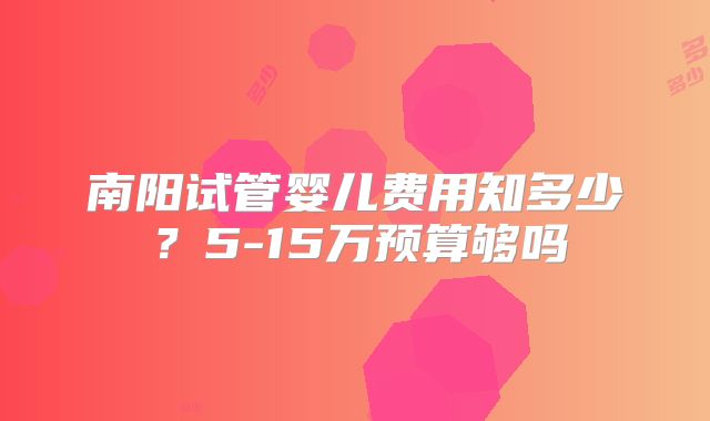 南阳试管婴儿费用知多少?5-15万预算够吗