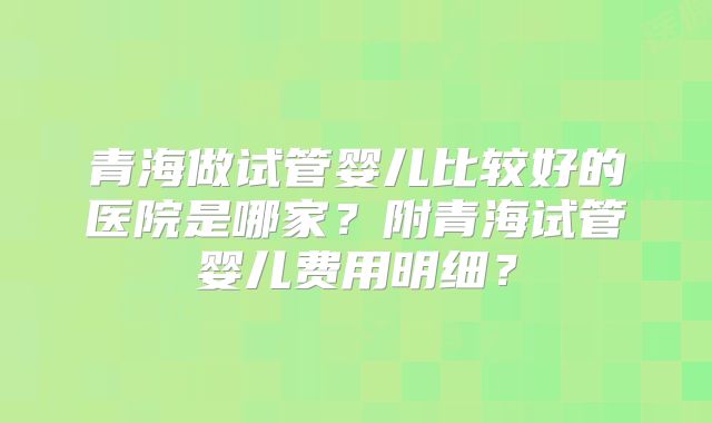 青海做试管婴儿比较好的医院是哪家？附青海试管婴儿费用明细？