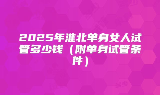 2025年淮北单身女人试管多少钱（附单身试管条件）