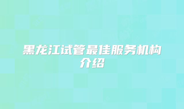 黑龙江试管最佳服务机构介绍