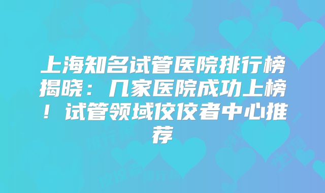 上海知名试管医院排行榜揭晓:几家医院成功上榜!试管领域佼佼者中心推荐