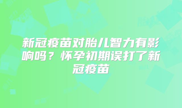 新冠疫苗对胎儿智力有影响吗？怀孕初期误打了新冠疫苗