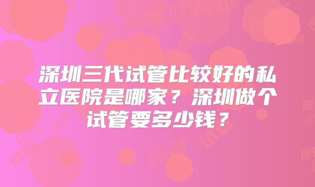 深圳三代试管比较好的私立医院是哪家?深圳做个试管要多少钱?