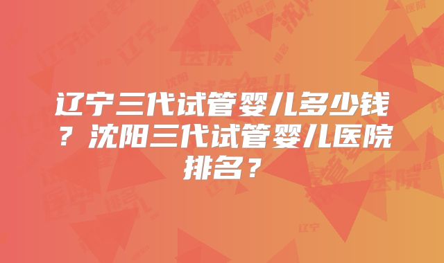 辽宁三代试管婴儿多少钱？沈阳三代试管婴儿医院排名？