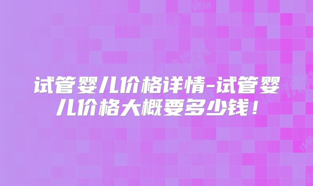 试管婴儿价格详情-试管婴儿价格大概要多少钱！