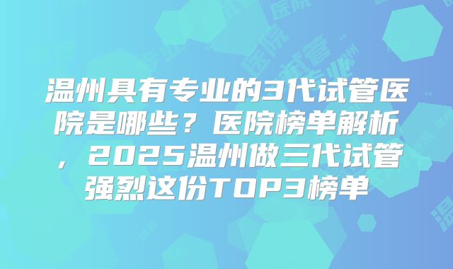 温州具有专业的3代试管医院是哪些？医院榜单解析，2025温州做三代试管强烈这份TOP3榜单