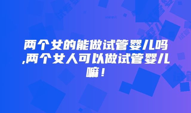两个女的能做试管婴儿吗,两个女人可以做试管婴儿嘛！