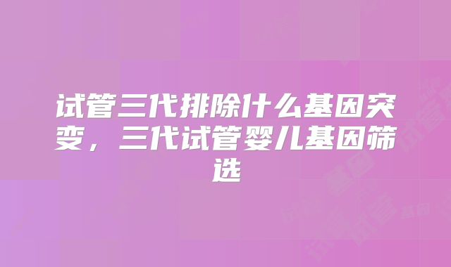 试管三代排除什么基因突变，三代试管婴儿基因筛选