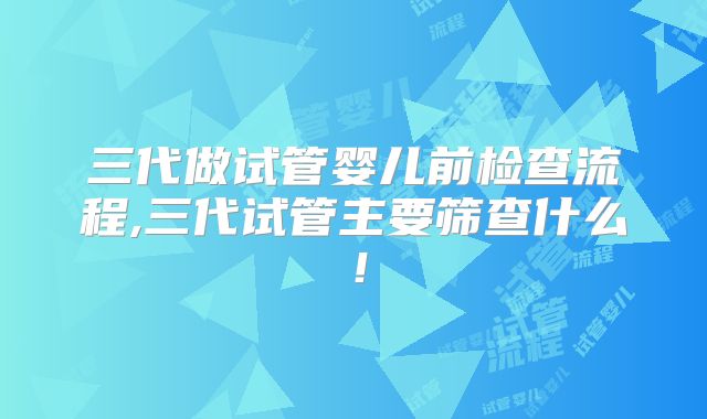 三代做试管婴儿前检查流程,三代试管主要筛查什么!