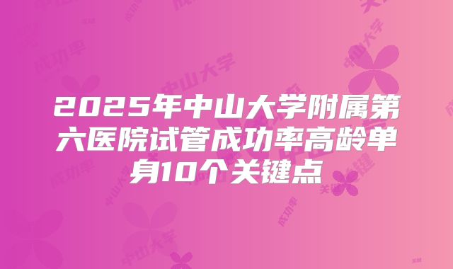 2025年中山大学附属第六医院试管成功率高龄单身10个关键点