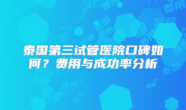 泰国第三试管医院口碑如何？费用与成功率分析