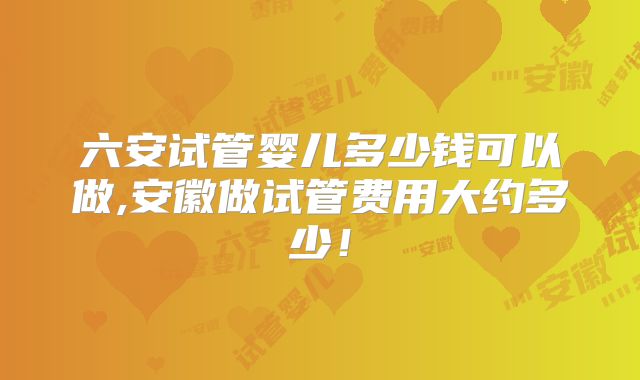 六安试管婴儿多少钱可以做,安徽做试管费用大约多少!