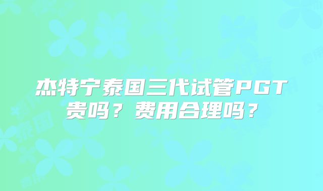 杰特宁泰国三代试管PGT贵吗?费用合理吗?