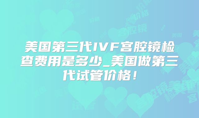 美国第三代IVF宫腔镜检查费用是多少_美国做第三代试管价格！