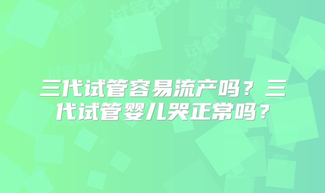 三代试管容易流产吗？三代试管婴儿哭正常吗？