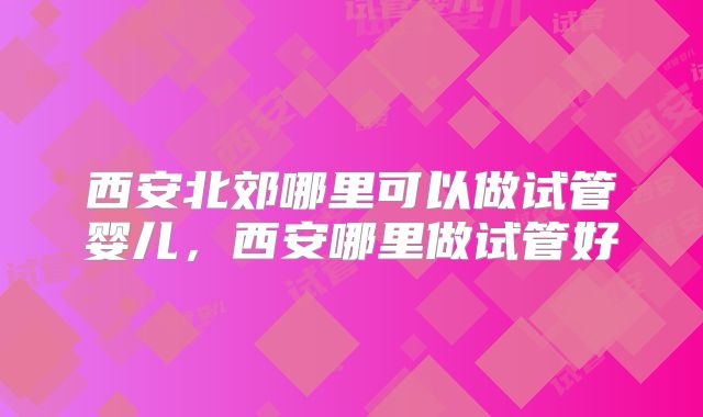 西安北郊哪里可以做试管婴儿,西安哪里做试管好