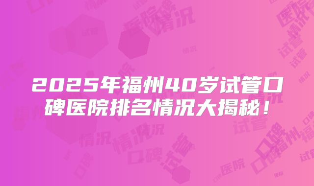 2025年福州40岁试管口碑医院排名情况大揭秘！